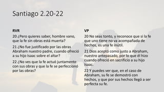 Santiago 2.20-22
RVR
20 ¿Pero quieres saber, hombre vano,
que la fe sin obras está muerta?
21 ¿No fue justificado por las obras
Abraham nuestro padre, cuando ofreció
a su hijo Isaac sobre el altar?
22 ¿No ves que la fe actuó juntamente
con sus obras y que la fe se perfeccionó
por las obras?
VP
20 No seas tonto, y reconoce que si la fe
que uno tiene no va acompañada de
hechos, es una fe inútil.
21 Dios aceptó como justo a Abraham,
nuestro antepasado, por lo que él hizo
cuando ofreció en sacrificio a su hijo
Isaac.
22 Y puedes ver que, en el caso de
Abraham, su fe se demostró con
hechos, y que por sus hechos llegó a ser
perfecta su fe.
 