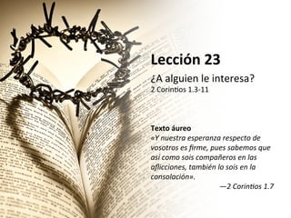 Lección	
  23	
  
¿A	
  alguien	
  le	
  interesa?	
  	
  

2	
  Corin2os	
  1.3-­‐11	
  	
  
	
  
	
  
	
  
Texto	
  áureo	
  
«Y	
  nuestra	
  esperanza	
  respecto	
  de	
  
vosotros	
  es	
  ﬁrme,	
  pues	
  sabemos	
  que	
  
así	
  como	
  sois	
  compañeros	
  en	
  las	
  
aﬂicciones,	
  también	
  lo	
  sois	
  en	
  la	
  
consolación».	
  
—2	
  CorinBos	
  1.7	
  	
  

 