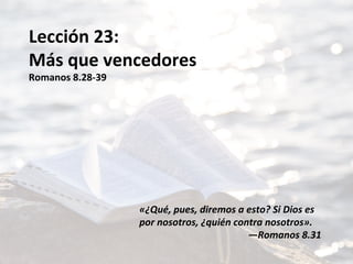 Lección	23:	
Más	que	vencedores	
Romanos	8.28-39	
	
	
	
	
	
	
	
	
«¿Qué,	pues,	diremos	a	esto?	Si	Dios	es	
por	nosotros,	¿quién	contra	nosotros».		
—Romanos	8.31		
 