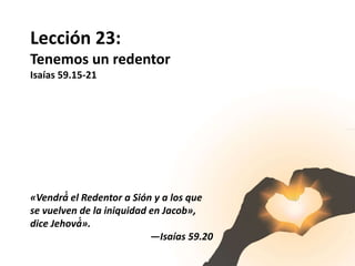 Lección 23:
Tenemos un redentor
Isaías 59.15-21
«Vendrá́ el Redentor a Sión y a los que
se vuelven de la iniquidad en Jacob»,
dice Jehová́».
—Isaías 59.20
 