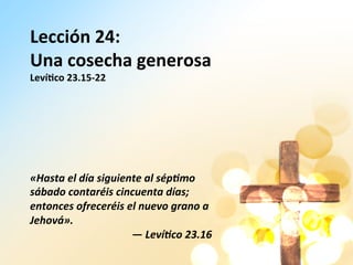 Lección	
  24:	
  
Una	
  cosecha	
  generosa	
  
Leví4co	
  23.15-­‐22	
  
	
  
	
  
	
  
	
  
	
  
«Hasta	
  el	
  día	
  siguiente	
  al	
  sép1mo	
  
sábado	
  contaréis	
  cincuenta	
  días;	
  
entonces	
  ofreceréis	
  el	
  nuevo	
  grano	
  a	
  
Jehová́».	
  	
  
—	
  Leví1co	
  23.16	
  	
  
 