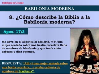 Me llevó en el Espíritu al desierto. Y vi una mujer sentada sobre una bestia escarlata llena de nombres de blasfemia y que tenía siete cabezas y diez cuernos. BABILONIA MODERNA 8. ¿Cómo describe la Biblia a la Babilonia moderna? Apoc. 17:3 Babilonia la Grande RESPUESTA :   “Allí vi una mujer sentada sobre una bestia escarlata... y estaba cubierta de nombres de  blasfemia”. 