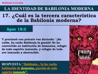 LA IDENTIDAD DE BABILONIA MODERNA 17. ¿Cuál es la tercera característica de la Babilonia moderna? Apoc 18:2 Babilonia la Grande RESPUESTA :   “Babilonia... Se ha vuelto habitación de  demonios,  guarida de todo espíritu  inmundo”. Y proclamó con potente voz diciendo: "¡Ha caído, ha caído Babilonia la grande! Se ha convertido en habitación de demonios, refugio de todo espíritu inmundo, y refugio de toda ave inmunda y aborrecible. 