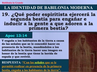 LA IDENTIDAD DE BABILONIA MODERNA 19. ¿Qué poder espiritista ejercerá la segunda bestia para engañar e inducir a la gente a que adoren a la primera bestia? Apoc 13:14 Babilonia la Grande RESPUESTA :   “Con las  señales  que se le permitió realizar en presencia de la primera bestia, engaña a los habitantes de la tierra”. Y engaña a los habitantes de la tierra a causa de las señales que se le concedió hacer en presencia de la bestia, mandándoles a los habitantes de la tierra hacer una imagen en honor de la bestia que tiene la herida de espada y que revivió. 