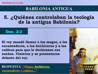 RESPUESTA :   “Magos,  hechiceros,  encantadores y caldeos...” BABILONIA ANTIGUA 5. ¿Quiénes controlaban la teología de la antigua Babilonia? Dan. 2:2 Babilonia la Grande El rey mandó llamar a los magos, a los encantadores, a los hechiceros y a los caldeos para que le declarasen sus sueños. Vinieron y se presentaron delante del rey. 