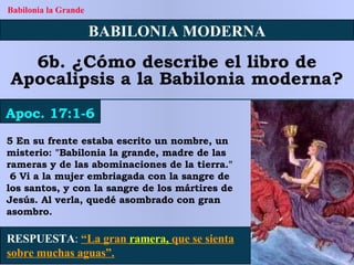 5 En su frente estaba escrito un nombre, un misterio: "Babilonia la grande, madre de las rameras y de las abominaciones de la tierra." 6 Vi a la mujer embriagada con la sangre de los santos, y con la sangre de los mártires de Jesús. Al verla, quedé asombrado con gran asombro. BABILONIA MODERNA 6b. ¿Cómo describe el libro de Apocalipsis a la Babilonia moderna? Apoc. 17:1-6 Babilonia la Grande RESPUESTA :   “La gran  ramera,  que se sienta sobre muchas aguas”. 