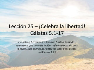 Lección	25	–	¡Celebra	la	libertad!	
Gálatas	5.1-17	
«Vosotros,	hermanos,	a	libertad	fuisteis	llamados;	
solamente	que	no	uséis	la	libertad	como	ocasión	para	
la	carne,	sino	servíos	por	amor	los	unos	a	los	otros».		
—Gálatas	5.13		
 