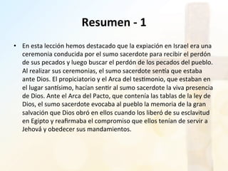 Resumen	
  -­‐	
  1	
  
•  En	
  esta	
  lección	
  hemos	
  destacado	
  que	
  la	
  expiación	
  en	
  Israel	
  era	
  una	
  
ceremonia	
  conducida	
  por	
  el	
  sumo	
  sacerdote	
  para	
  recibir	
  el	
  perdón	
  
de	
  sus	
  pecados	
  y	
  luego	
  buscar	
  el	
  perdón	
  de	
  los	
  pecados	
  del	
  pueblo.	
  
Al	
  realizar	
  sus	
  ceremonias,	
  el	
  sumo	
  sacerdote	
  senSa	
  que	
  estaba	
  
ante	
  Dios.	
  El	
  propiciatorio	
  y	
  el	
  Arca	
  del	
  tes%monio,	
  que	
  estaban	
  en	
  
el	
  lugar	
  sanSsimo,	
  hacían	
  sen%r	
  al	
  sumo	
  sacerdote	
  la	
  viva	
  presencia	
  
de	
  Dios.	
  Ante	
  el	
  Arca	
  del	
  Pacto,	
  que	
  contenía	
  las	
  tablas	
  de	
  la	
  ley	
  de	
  
Dios,	
  el	
  sumo	
  sacerdote	
  evocaba	
  al	
  pueblo	
  la	
  memoria	
  de	
  la	
  gran	
  
salvación	
  que	
  Dios	
  obró	
  en	
  ellos	
  cuando	
  los	
  liberó	
  de	
  su	
  esclavitud	
  
en	
  Egipto	
  y	
  reaﬁrmaba	
  el	
  compromiso	
  que	
  ellos	
  tenían	
  de	
  servir	
  a	
  
Jehová́	
  y	
  obedecer	
  sus	
  mandamientos.	
  	
  
 