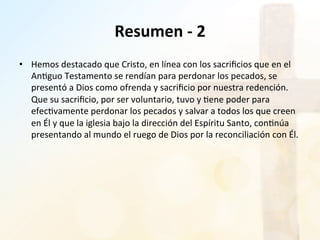 Resumen	
  -­‐	
  2	
  
•  Hemos	
  destacado	
  que	
  Cristo,	
  en	
  línea	
  con	
  los	
  sacriﬁcios	
  que	
  en	
  el	
  
An%guo	
  Testamento	
  se	
  rendían	
  para	
  perdonar	
  los	
  pecados,	
  se	
  
presentó	
  a	
  Dios	
  como	
  ofrenda	
  y	
  sacriﬁcio	
  por	
  nuestra	
  redención.	
  
Que	
  su	
  sacriﬁcio,	
  por	
  ser	
  voluntario,	
  tuvo	
  y	
  %ene	
  poder	
  para	
  
efec%vamente	
  perdonar	
  los	
  pecados	
  y	
  salvar	
  a	
  todos	
  los	
  que	
  creen	
  
en	
  Él	
  y	
  que	
  la	
  iglesia	
  bajo	
  la	
  dirección	
  del	
  Espíritu	
  Santo,	
  con%núa	
  
presentando	
  al	
  mundo	
  el	
  ruego	
  de	
  Dios	
  por	
  la	
  reconciliación	
  con	
  Él.	
  	
  
 