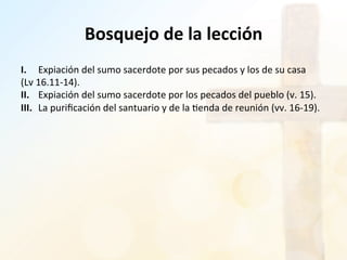 Bosquejo	
  de	
  la	
  lección	
  
I.	
   	
  Expiación	
  del	
  sumo	
  sacerdote	
  por	
  sus	
  pecados	
  y	
  los	
  de	
  su	
  casa	
  
(Lv	
  16.11-­‐14).	
  	
  
II.	
   	
  Expiación	
  del	
  sumo	
  sacerdote	
  por	
  los	
  pecados	
  del	
  pueblo	
  (v.	
  15).	
  	
  
III.	
  	
  La	
  puriﬁcación	
  del	
  santuario	
  y	
  de	
  la	
  %enda	
  de	
  reunión	
  (vv.	
  16-­‐19).	
  	
  
 