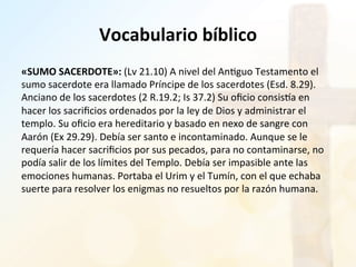 Vocabulario	
  bíblico	
  
«SUMO	
  SACERDOTE»:	
  (Lv	
  21.10)	
  A	
  nivel	
  del	
  An%guo	
  Testamento	
  el	
  
sumo	
  sacerdote	
  era	
  llamado	
  Príncipe	
  de	
  los	
  sacerdotes	
  (Esd.	
  8.29).	
  
Anciano	
  de	
  los	
  sacerdotes	
  (2	
  R.19.2;	
  Is	
  37.2)	
  Su	
  oﬁcio	
  consisSa	
  en	
  
hacer	
  los	
  sacriﬁcios	
  ordenados	
  por	
  la	
  ley	
  de	
  Dios	
  y	
  administrar	
  el	
  
templo.	
  Su	
  oﬁcio	
  era	
  hereditario	
  y	
  basado	
  en	
  nexo	
  de	
  sangre	
  con	
  
Aarón	
  (Ex	
  29.29).	
  Debía	
  ser	
  santo	
  e	
  incontaminado.	
  Aunque	
  se	
  le	
  
requería	
  hacer	
  sacriﬁcios	
  por	
  sus	
  pecados,	
  para	
  no	
  contaminarse,	
  no	
  
podía	
  salir	
  de	
  los	
  límites	
  del	
  Templo.	
  Debía	
  ser	
  impasible	
  ante	
  las	
  
emociones	
  humanas.	
  Portaba	
  el	
  Urim	
  y	
  el	
  Tumín,	
  con	
  el	
  que	
  echaba	
  
suerte	
  para	
  resolver	
  los	
  enigmas	
  no	
  resueltos	
  por	
  la	
  razón	
  humana.	
  
 