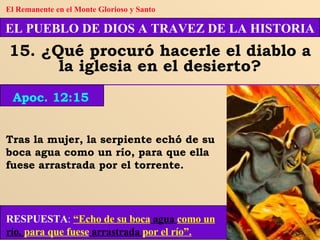 Tras la mujer, la serpiente echó de su boca agua como un río, para que ella fuese arrastrada por el torrente. EL PUEBLO DE DIOS A TRAVEZ DE LA HISTORIA 15. ¿Qué procuró hacerle el diablo a la iglesia en el desierto? Apoc. 12:15 El Remanente en el Monte Glorioso y Santo RESPUESTA :   “Echo de su boca  agua  como un  río,  para que fuese  arrastrada  por el río”. 