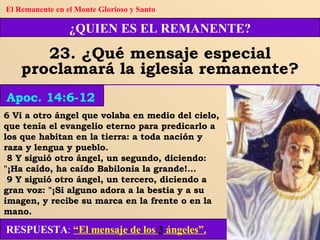 6 Vi a otro ángel que volaba en medio del cielo, que tenía el evangelio eterno para predicarlo a los que habitan en la tierra: a toda nación y raza y lengua y pueblo. 8 Y siguió otro ángel, un segundo, diciendo: "¡Ha caído, ha caído Babilonia la grande!... 9 Y siguió otro ángel, un tercero, diciendo a gran voz: "¡Si alguno adora a la bestia y a su imagen, y recibe su marca en la frente o en la mano. ¿QUIEN ES EL REMANENTE? 23. ¿Qué mensaje especial proclamará la iglesia remanente? Apoc. 14:6-12 El Remanente en el Monte Glorioso y Santo RESPUESTA :   “El mensaje de los  3  ángeles”. 