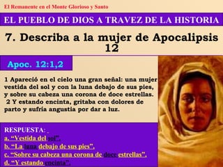 1 Apareció en el cielo una gran señal: una mujer vestida del sol y con la luna debajo de sus pies, y sobre su cabeza una corona de doce estrellas. 2 Y estando encinta, gritaba con dolores de parto y sufría angustia por dar a luz. RESPUESTA :   a. “Vestida del   sol”. b. “La  luna  debajo de sus pies”. c. “Sobre su cabeza una corona de   doce  estrellas”. d. “Y estando  encinta”. EL PUEBLO DE DIOS A TRAVEZ DE LA HISTORIA 7. Describa a la mujer de Apocalipsis 12 Apoc. 12:1,2 El Remanente en el Monte Glorioso y Santo 