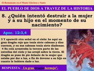 3 Y apareció otra señal en el cielo: he aquí un gran dragón rojo que tenía siete cabezas y diez cuernos, y en sus cabezas tenía siete diademas. 4 Su cola arrastraba la tercera parte de las estrellas del cielo y las arrojó sobre la tierra. El dragón se puso de pie delante de la mujer que estaba por dar a luz, a fin de devorar a su hijo en cuanto le hubiera dado a luz. RESPUESTA :   Un gran  dragón  bermejo”. EL PUEBLO DE DIOS A TRAVEZ DE LA HISTORIA 8. ¿Quién intentó destruir a la mujer y a su hijo en el momento de su nacimiento? Apoc. 12:3,4 El Remanente en el Monte Glorioso y Santo 