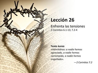 Lección	
  26	
  
Enfrenta	
  las	
  tensiones	
  

2	
  Corin/os	
  6.1-­‐13;	
  7.2-­‐4	
  	
  
	
  
	
  
	
  
	
  
Texto	
  áureo	
  
«Admi&dnos:	
  a	
  nadie	
  hemos	
  
agraviado,	
  a	
  nadie	
  hemos	
  
corrompido,	
  a	
  nadie	
  hemos	
  
engañado».	
  
—2	
  Corin&os	
  7.2	
  	
  

 
