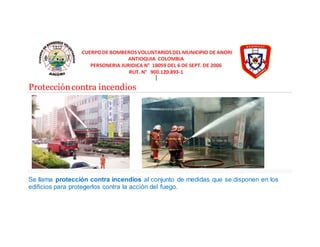 Protección contra incendios 
Se llama protección contra incendios al conjunto de medidas que se disponen en los 
edificios para protegerlos contra la acción del fuego. 
 