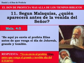 EL DON DE PROFECIA MAS ALLA DE LOS TIEMPOS BIBLICOS 11. Segun Malaquías, ¿quién aparecerá antes de la venida del Señor? "He aquí yo envío al profeta Elías antes de que venga el día de Jehovah, grande y temible. RESPUESTA :   “Yo os envío al profeta  Elías,  antes que venga el grande y terrible día del ETERNO Mala. 4:5 Daniel y el Don de Profecia 