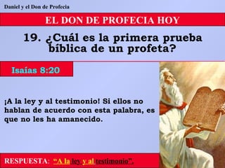 EL DON DE PROFECIA HOY 19. ¿Cuál es la primera prueba bíblica de un profeta? Daniel y el Don de Profecia RESPUESTA :   “A la  ley  y al   testimonio”. ¡A la ley y al testimonio! Si ellos no hablan de acuerdo con esta palabra, es que no les ha amanecido. Isaías 8:20 