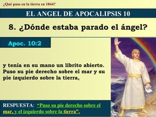 RESPUESTA :   “Puso su pie derecho sobre el  mar,  y el izquierdo sobre la  tierra”. ¿Qué paso en la tierra en 1844? EL ANGEL DE APOCALIPSIS 10 8. ¿Dónde estaba parado el ángel? Apoc. 10:2 y tenía en su mano un librito abierto. Puso su pie derecho sobre el mar y su pie izquierdo sobre la tierra, 