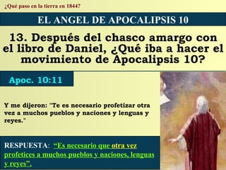 RESPUESTA :   “Es necesario que  otra vez  profetices a muchos pueblos y naciones, lenguas y reyes”. ¿Qué paso en la tierra en 1844? EL ANGEL DE APOCALIPSIS 10 13. Después del chasco amargo con el libro de Daniel, ¿Qué iba a hacer el movimiento de Apocalipsis 10? Apoc. 10:11 Y me dijeron: "Te es necesario profetizar otra vez a muchos pueblos y naciones y lenguas y reyes." 