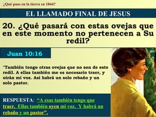 RESPUESTA :   “A esas también tengo que  traer.  Ellas también  oyen  mi voz.  Y habrá un  rebaño  y un  pastor”. ¿Qué paso en la tierra en 1844? EL LLAMADO FINAL DE JESUS 20. ¿Qué pasará con estas ovejas que en este momento no pertenecen a Su redil? "También tengo otras ovejas que no son de este redil. A ellas también me es necesario traer, y oirán mi voz. Así habrá un solo rebaño y un solo pastor. Juan 10:16 