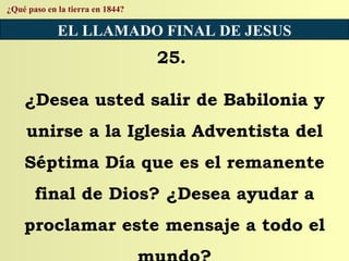 ¿Qué paso en la tierra en 1844? EL LLAMADO FINAL DE JESUS 25.  ¿Desea usted salir de Babilonia y unirse a la Iglesia Adventista del Séptima Día que es el remanente final de Dios? ¿Desea ayudar a proclamar este mensaje a todo el mundo? 