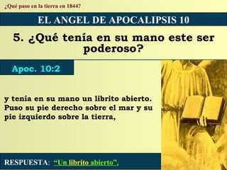 RESPUESTA :   “Un  librito  abierto”. ¿Qué paso en la tierra en 1844? EL ANGEL DE APOCALIPSIS 10 5. ¿Qué tenía en su mano este ser poderoso? Apoc. 10:2 y tenía en su mano un librito abierto. Puso su pie derecho sobre el mar y su pie izquierdo sobre la tierra, 