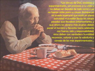 “ Los siervos de Dios, ancianos y experimentados, son preciosos a su vista y no deben ser dejados de lado como si ya no fueran útiles para su causa. Aunque ya no pueda esperarse que estén en plena actividad ni puedan llevar las cargas pesadas que llevaban anteriormente, y que ahora los obreros más jóvenes deben poner el hombro y llevarlas hacia adelante con fuerza, celo y responsabilidad, éstos deben con verdadera humildad reconocer, valorar y usar la sabiduría y consejo de los más experimentados… 