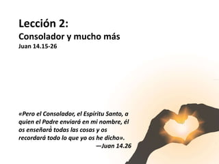 Lección 2:
Consolador y mucho más
Juan 14.15-26
«Pero el Consolador, el Espíritu Santo, a
quien el Padre enviará en mi nombre, él
os enseñará́ todas las cosas y os
recordará todo lo que yo os he dicho».
—Juan 14.26
 