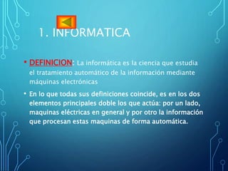 1. INFORMATICA
• DEFINICION: La informática es la ciencia que estudia
el tratamiento automático de la información mediante
máquinas electrónicas
• En lo que todas sus definiciones coincide, es en los dos
elementos principales doble los que actúa: por un lado,
maquinas eléctricas en general y por otro la información
que procesan estas maquinas de forma automática.
 