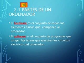 2.1 PARTES DE UN
ORDENADOR
• El hardware es el conjunto de todos los
elementos físicos que componen al
ordenador.
• El software es el conjunto de programas que
dirigen las tareas que ejecutan los circuitos
eléctricos del ordenador.
 