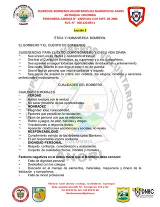 CUERPO DE BOMBEROS VOLUNTARIOS DEL MUNICIPIO DE ANORI 
ANTIOQUIA COLOMBIA 
PERSONERIA JURIDICA N° 18059 DEL 6 DE SEPT. DE 2006 
RUT. N° 900.120.893-1 
Lección 2 
ÉTICA Y HUMANÍSTICA BOMBERIL 
EL BOMBERO Y EL CUERPO DE BOMBEROS 
SUGERENCIAS PARA EL ÉXITO COMO BOMBERO Y EN SU VIDA DIARIA 
¬ Sea sincero en su interés y dedicación al trabajo. 
¬ Sea leal al Cuerpo de Bomberos, su superiores y a sus compañeros. 
¬ Sea agresivo en seguir todas las oportunidades de educación y entrenamiento. 
¬ Sea cauto. Guarde lo que diga al estar o no de guardia. 
¬ Sea el tipo de persona que inspira confianza y respeto. 
¬ Sea capaz de aceptar la crítica con nobleza, los elogios, honores y ascensos 
profesionales modestamente. 
CUALIDADES DEL BOMBERO 
CUALIDADES MORALES 
- VERDAD 
¬ Hablar siempre con la verdad 
¬ No sacar provecho de las oportunidades. 
- HONRADEZ 
¬ Integridad total, honorabilidad. 
¬ Factores que perjudican la reputación: 
¬ Tipos de persona con que se relaciona. 
¬ Habito a juegos de azar, bebidas y drogas. 
¬ Vinculaciones a negocios ilícitos. 
¬ Aparentar condiciones económicas y sociales, no reales 
- RESPONSABILIDAD 
¬ Cumplimiento estricto de los deberes como Bombero. 
¬ El ser responsable inspira confianza. 
Mientras Anorí duerme o trabaja, sus bomberos lo protegen 
Sede: avenida León Zafir Tel. Emergencia 119 y 111 
Tel: 835 03 36 Cel.: 310 493 27 48 
Bomberosanori@yahoo.es 
- DIGNIDAD PERSONAL 
¬ Respeto, confianza, consideración y acatamiento. 
¬ Conjunto de cualidades físicas, morales y mentales 
Factores negativos en el orden moral que el Bombero debe conocer: 
• Falta de dignidad personal 
• Deslealtad con los colegas. 
• Descuido en el manejo de elementos, materiales, maquinaria y dinero de la 
Institución y compañeros. 
• Falta de moral profesional 
 