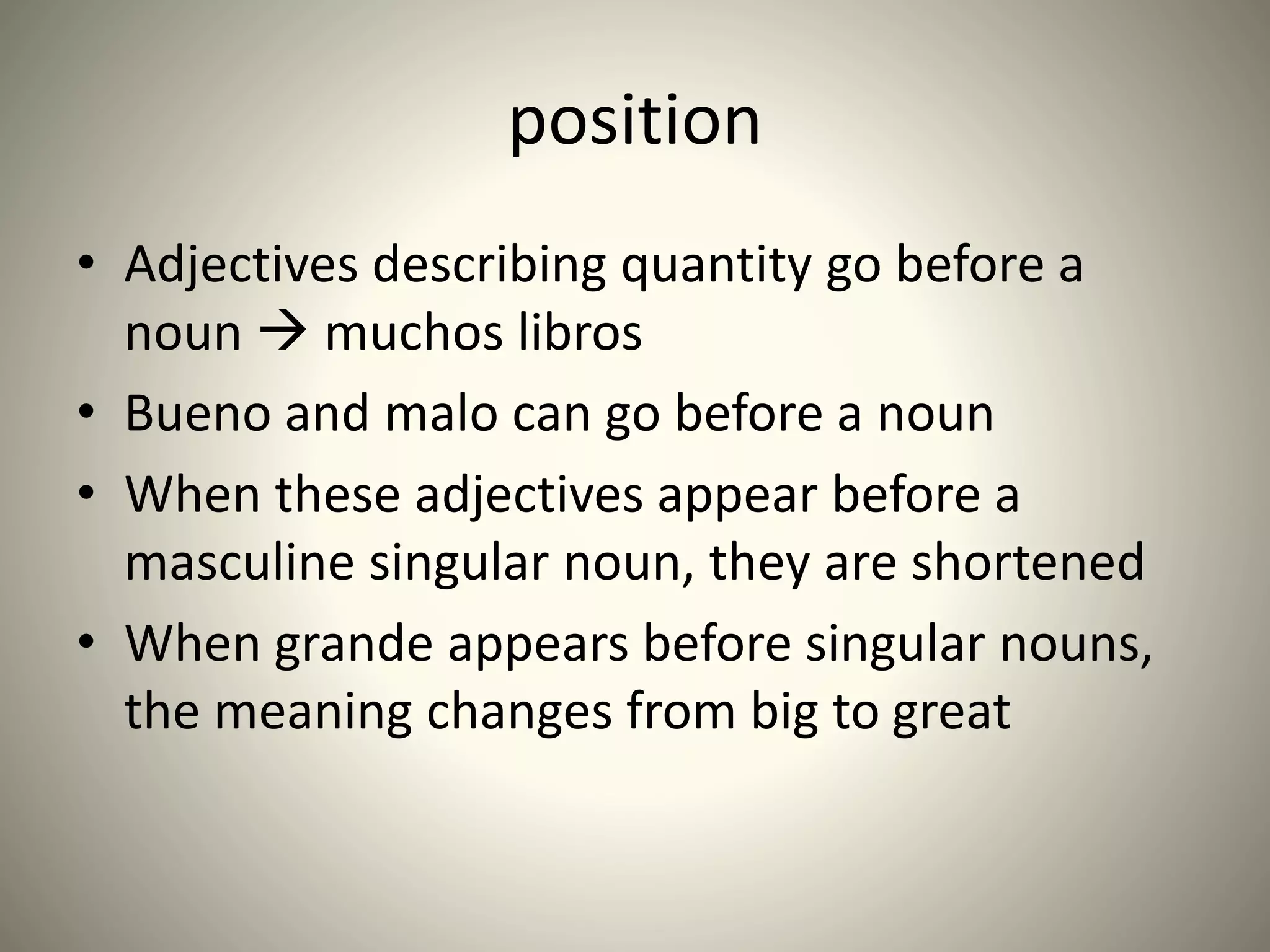 position
• Adjectives describing quantity go before a
noun  muchos libros
• Bueno and malo can go before a noun
• When these adjectives appear before a
masculine singular noun, they are shortened
• When grande appears before singular nouns,
the meaning changes from big to great
 