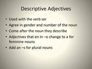 Descriptive Adjectives
• Used with the verb ser
• Agree in gender and number of the noun
• Come after the noun they describe
• Adjectives that en in –o change to a for
feminine nouns
• Add an –s for plural nouns
 