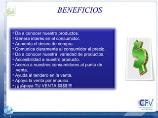BENEFICIOS Da a conocer nuestro productos. Genera interés en el consumidor. Aumenta el deseo de compra. Comunica claramente al consumidor el precio. Da a conocer nuestra  variedad de productos. Accesibilidad a nuestro producto. Acerca a nuestros consumidores al punto de venta. Ayuda al tendero en la venta. Apoya la venta por impulso. ¡¡¡¡Apoya TU VENTA $$$$!!!! 