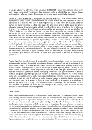 al proceso educativo, sobre todo logro ser amigo de SERWEST quien necesitaba un amigo sobre
todo , quien confio en el y lo apoyo , claro un amigo confia y sobre todo d ala vida por alguien
aquien estima y sabe que cera en el fututo muy importante por su honestidad y sinceridad.
Porque el joven SERWEST , desepciono al profesor JARDEN, esta historia desata mucha
inconfomidad sobre valores , como maestros los valores vienen de casa y tenemosla labor de
reforzarlos en la escuela, pero aquí el maestro penso que lo logro confio en el joven , para que
lograra ser buen estudinate y sobre todo aregle los problemas con su padre quien era el que
intervenia para que el joven tome esta actitud, el profesor logro que el joven luche por si solo ,paso
el tiempo y la confianza del profesor tomaba frutos el joeven logro entrar en esta anelada lista del
CESAR, todos se esforzaban por lograr el primer lugar, esperando con annelos la fiesta de
coronación del cesar, donde los tres mejores jovenes competirian por saber quien era el mas
inteligente, claro todo esto tenia un sentido de suprimir a los jovenes, desmoralizarlos, pero se llevo
acabo dicho concurso donde los participantes demostrarian sus concoiminetos , sin novedades se
llevaba a cabo el concurso uno por uno dejaria el lugar cuando se iquivocara en alguna pregunta,
dando paso al concurso un joven se equivoco, pero para sorpresa del maestro se dio cuenta que su
pupilo lo defraudo, al descubrir que estaba hacinedo trampa. Indinado no supo que hacer , elijio lo
correcto al parecer para el, todo termino claro el joven no gano, pero el maestro se preguntaba
porque esa actitud del joven en quien confio y dio todo , el profesor se sentia muy mal, pensaba en
que se equivoco, pero solo le quedo saber que talves una educacion no adecuado , innovadora no
fue suficinete para motivar de verdad al joven para que asimile el proceso de enseñanza y,
aprendizaje.
Porque el profesor tomó la decisión de ayudar al joven, confio demasiado , penso que cambiaria que
solo eran malas actitudes de su edad, pero al pasar el tiempo pudo confirmar que la actitud del joven
jamas cambio, paso el tiempo fue a l univerisdad, claro no sabemos como se graduo con semejantes
actitudes, bueno para el profesor resibir un ainvitacion de todos aquellos jovenes que ahoran eran
profecionales le sorpendio , quien organizo la fiesta era SERWEST, para reencontrarse con su
maestro quien decia que le dio grandes consejos y cambio su vida, pero al estar en la fiesta el
profesor solo pudo comprobar que el joven conservo la misma actitud negativa por valores durante
todos estos años, el profesor se sintio mas decesionado porque volvio a confia ry nuevamente fue
engañado, a parte de todo el profesor se sentia culpable ya que su decisión daño a una perosna
inocente, quien merecia de verdad el lugar de honor en el colegio, el maestro se arepintio de la
decision que tomo, pero el tiempo pasa y solo el destina el futuro de cada ser humano, talves la
mala decisión del profesor fue quien iso que aquel joven no cambie, o solo es actitud de cada
persona, de tomar nuestras decisiones propias.
Conclusión
como futuras maestras tenenmos la dificil tarea de tomar decisiones, de corregir actitudes y sobre
todo aplicar y practicar valores, no cera facil pero con un conocimiento claro y sobre todo teniendo
vases firmes y morales lograremos cumplir esta tarea, en la vida profecional sobre todo de un
docente se presentan muchos obstaculos, la actitud prepotende del estudiante y mas aun de su
familia, para evitar situaciones dificiles como esta de la pelicula debemos , luchar por nuestras
convinciones y jamas dejar que nadie nos sometas a actos hostiles que solo dañan a una persona, en
esta pelicula nos demuestra como un maestro quien confio fue decepsionado por quien el dio la vida
, estos actos nos demsorarizan como maestros, pero debemos saber que la vida no es facil y para
evitar que nuestros estudiantes tomen estos cmainos debemos enseñarles comos que les seran utilies
como penar, reflexionar, analizar, explorar, descubrir, saber que cada acto tiene su consecuencia, y
sobre todo ser seres humanos porque con lo avanzado que esta sobre todo esta sociedad sin duda
alguna encontreremos muchos jovenes con estas actitudes y debemos tener un claro conocimiento
 