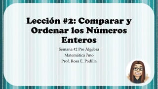 Lección #2: Comparar y
Ordenar los Números
Enteros
Semana #2 Pre Álgebra
Matemática 7mo
Prof. Rosa E. Padilla
 