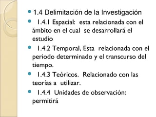 1.4 Delimitación de la Investigación
 1.4.1 Espacial: esta relacionada con el
 ámbito en el cual se desarrollará el
 estudio
 1.4.2 Temporal, Esta relacionada con el
 periodo determinado y el transcurso del
 tiempo.
 1.4.3 Teóricos. Relacionado con las
 teorías a utilizar.
 1.4.4 Unidades de observación:
 permitirá
 