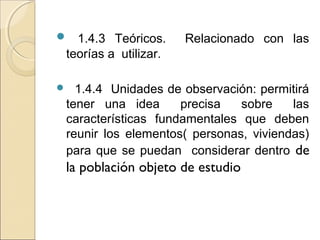  1.4.3 Teóricos.      Relacionado con las
 teorías a utilizar.

  1.4.4 Unidades de observación: permitirá
 tener una idea      precisa   sobre    las
 características fundamentales que deben
 reunir los elementos( personas, viviendas)
 para que se puedan considerar dentro de
 la población objeto de estudio
 