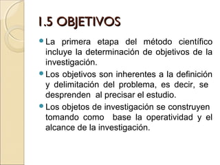 1.5 OBJETIVOS
La   primera etapa del método científico
 incluye la determinación de objetivos de la
 investigación.
Los objetivos son inherentes a la definición
 y delimitación del problema, es decir, se
 desprenden al precisar el estudio.
Los objetos de investigación se construyen
 tomando como base la operatividad y el
 alcance de la investigación.
 