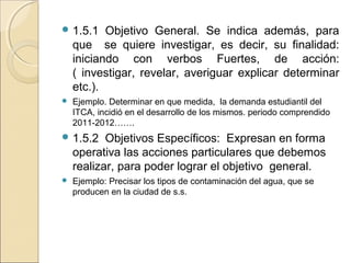  1.5.1    Objetivo General. Se indica además, para
    que se quiere investigar, es decir, su finalidad:
    iniciando con verbos Fuertes, de acción:
    ( investigar, revelar, averiguar explicar determinar
    etc.).
   Ejemplo. Determinar en que medida, la demanda estudiantil del
    ITCA, incidió en el desarrollo de los mismos. periodo comprendido
    2011-2012…….
 1.5.2    Objetivos Específicos: Expresan en forma
    operativa las acciones particulares que debemos
    realizar, para poder lograr el objetivo general.
   Ejemplo: Precisar los tipos de contaminación del agua, que se
    producen en la ciudad de s.s.
 