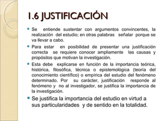 1.6 JUSTIFICACIÓN
 Se entiende sustentar con argumentos convincentes, la
  realización del estudio; en otras palabras señalar porque se
  va llevar a cabo.
 Para estar     en posibilidad de presentar una justificación
  correcta se requiere conocer ampliamente las causas y
  propósitos que motivan la investigación.
 Esta debe explicarse en función de la importancia teórica,
  histórica, filosófica, técnica o epistemológica (teoría del
  conocimiento científico) o empírica del estudio del fenómeno
  determinado. Por su carácter, justificación responde al
  fenómeno y no al investigador, se justifica la importancia de
  la investigación.
 Se   justifica la importancia del estudio en virtud a
    sus particularidades y de sentido en la totalidad.
 
