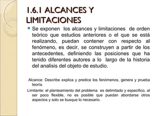 1.6.1 ALCANCES Y
LIMITACIONES
 Se  exponen los alcances y limitaciones de orden
  teórico que estudios anteriores o el que se está
  realizando, puedan contener con respecto al
  fenómeno, es decir, se construyen a partir de los
  antecedentes, definiendo las posiciones que ha
  tenido diferentes autores a lo largo de la historia
  del analisis del objeto de estudio.

Alcance: Describe explica y predice los fenómenos, genera y prueba
  teoría.
Limitante: el planteamiento del problema es delimitado y especifico, al
   ser poco flexible, no es posible que puedan abordarse otros
   aspectos y solo se busque lo necesario.
 