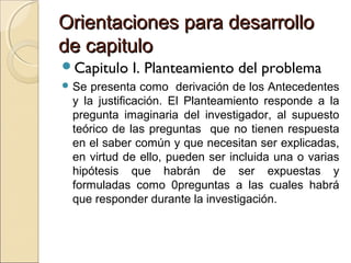 Orientaciones para desarrollo
de capitulo
Capitulo   I. Planteamiento del problema
 Se presenta como derivación de los Antecedentes
 y la justificación. El Planteamiento responde a la
 pregunta imaginaria del investigador, al supuesto
 teórico de las preguntas que no tienen respuesta
 en el saber común y que necesitan ser explicadas,
 en virtud de ello, pueden ser incluida una o varias
 hipótesis que habrán de ser expuestas y
 formuladas como 0preguntas a las cuales habrá
 que responder durante la investigación.
 