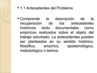 1.1   Antecedentes del Problema

Comprende      la    descripción   de    la
 recuperación     de     los   antecedentes
 históricos tanto documentales como
 empíricos realizados sobre el objeto del
 trabajo estudiado. La antecedentes pueden
 ser planteados en su sentido histórico,
 filosófico,   empírico,     epistemológico,
 metodológico o teórico.
 