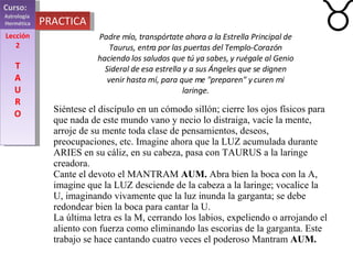 Curso:  Astrología  Hermética Lección 2 T A U R O PRACTICA Siéntese el discípulo en un cómodo sillón; cierre los ojos físicos para que nada de este mundo vano y necio lo distraiga, vacíe la mente, arroje de su mente toda clase de pensamientos, deseos, preocupaciones, etc. Imagine ahora que la LUZ acumulada durante ARIES en su cáliz, en su cabeza, pasa con TAURUS a la laringe creadora. Cante el devoto el MANTRAM  AUM.  Abra bien la boca con la A, imagine que la LUZ desciende de la cabeza a la laringe; vocalice la U, imaginando vivamente que la luz inunda la garganta; se debe redondear bien la boca para cantar la U. La última letra es la M, cerrando los labios, expeliendo o arrojando el aliento con fuerza como eliminando las escorias de la garganta. Este trabajo se hace cantando cuatro veces el poderoso Mantram  AUM. Padre mío, transpórtate ahora a la Estrella Principal de Taurus, entra por las puertas del Templo-Corazón haciendo los saludos que tú ya sabes, y ruégale al Genio Sideral de esa estrella y a sus Ángeles que se dignen venir hasta mí, para que me "preparen" y curen mi laringe. 