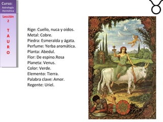 Curso:  Astrología  Hermética Lección 2 T A U R O Rige: Cuello, nuca y oidos. Metal: Cobre. Piedra: Esmeralda y ágata. Perfume: Yerba aromática. Planta: Abedul. Flor: De espino.Rosa Planeta: Venus. Color: Verde. Elemento: Tierra. Palabra clave: Amor. Regente: Uriel.    