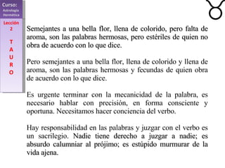 Curso:  Astrología  Hermética Lección 2 T A U R O Semejantes a una bella flor, llena de colorido, pero falta de aroma, son las palabras hermosas, pero estériles de quien no obra de acuerdo con lo que dice. Pero semejantes a una bella flor, llena de colorido y llena de aroma, son las palabras hermosas y fecundas de quien obra de acuerdo con lo que dice. Es urgente terminar con la mecanicidad de la palabra, es necesario hablar con precisión, en forma consciente y oportuna. Necesitamos hacer conciencia del verbo. Hay responsabilidad en las palabras y juzgar con el verbo es un sacrilegio.  Nadie tiene derecho a juzgar a nadie; es absurdo calumniar al prójimo; es estúpido murmurar de la vida ajena. 