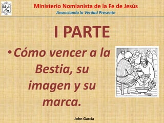 Ministerio Nomianista de la Fe de Jesús  Anunciando la Verdad Presente I PARTE Cómo vencer a la Bestia, su imagen y su marca. John García 